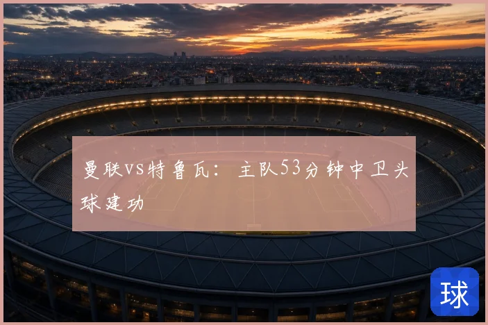 曼联vs特鲁瓦：主队53分钟中卫头球建功